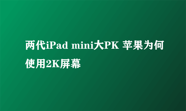 两代iPad mini大PK 苹果为何使用2K屏幕