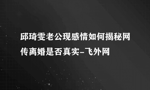 邱琦雯老公现感情如何揭秘网传离婚是否真实-飞外网