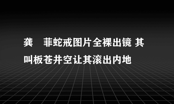 龚玥菲蛇戒图片全裸出镜 其叫板苍井空让其滚出内地