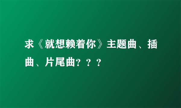 求《就想赖着你》主题曲、插曲、片尾曲？？？