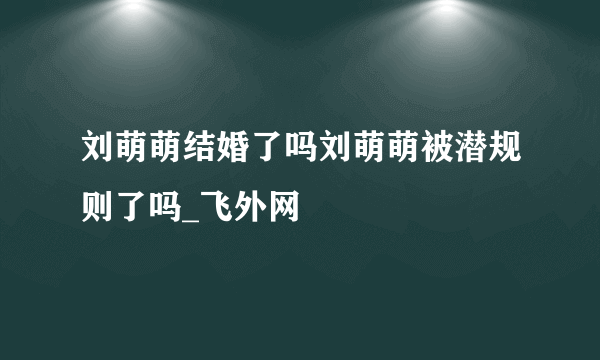 刘萌萌结婚了吗刘萌萌被潜规则了吗_飞外网