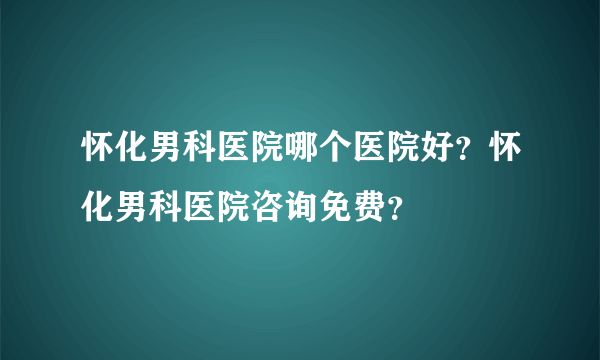 怀化男科医院哪个医院好？怀化男科医院咨询免费？