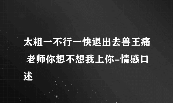 太粗一不行一快退出去兽王痛 老师你想不想我上你-情感口述