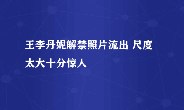 王李丹妮解禁照片流出 尺度太大十分惊人