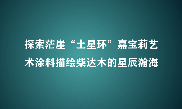 探索茫崖“土星环”嘉宝莉艺术涂料描绘柴达木的星辰瀚海