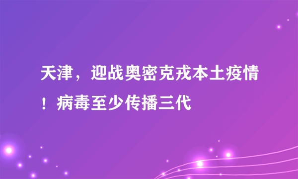 天津，迎战奥密克戎本土疫情！病毒至少传播三代