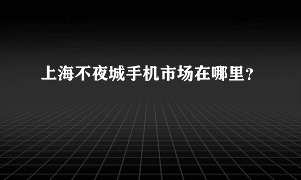 上海不夜城手机市场在哪里？