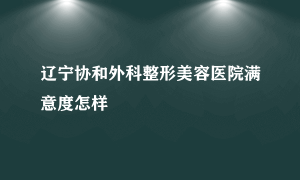 辽宁协和外科整形美容医院满意度怎样