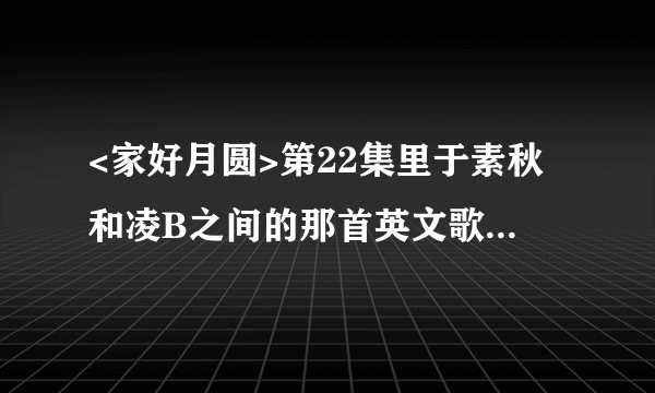 <家好月圆>第22集里于素秋和凌B之间的那首英文歌第一句是talk to me,怎么搜都搜不到,谁知道啊?