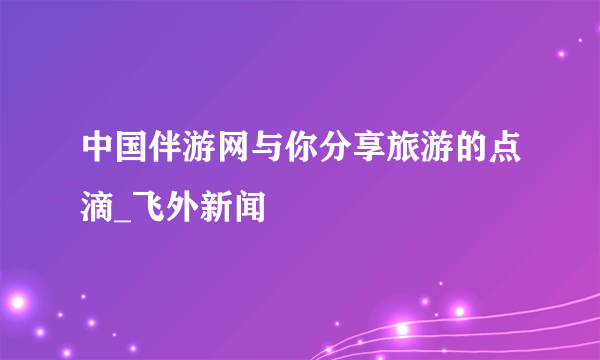 中国伴游网与你分享旅游的点滴_飞外新闻