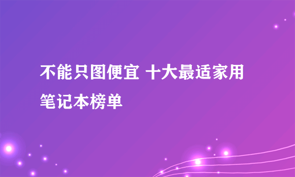 不能只图便宜 十大最适家用笔记本榜单