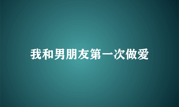 我和男朋友第一次做爱