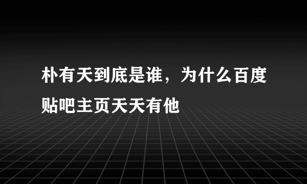 朴有天到底是谁，为什么百度贴吧主页天天有他