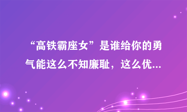 “高铁霸座女”是谁给你的勇气能这么不知廉耻，这么优秀家里知道吗？