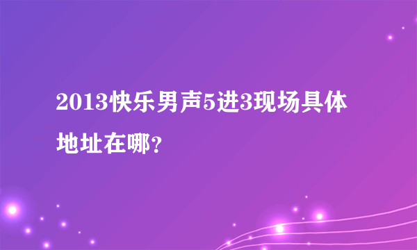 2013快乐男声5进3现场具体地址在哪？