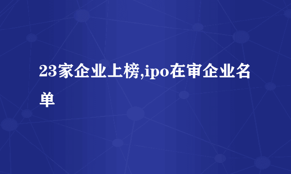 23家企业上榜,ipo在审企业名单