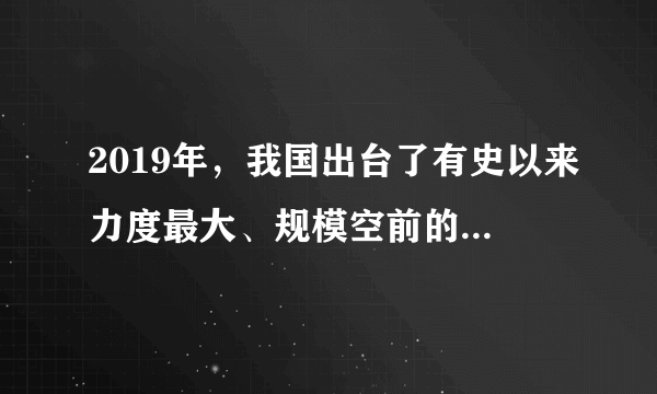 2019年，我国出台了有史以来力度最大、规模空前的减税降费政策。深化增值税改革，将制造业等行业现行16%的税率降至13%，将交通运输业、建筑业等行业现行10%的税率降至9%；实施小微企业普惠性减税；实施个人所得税专项附加扣除政策；降低社保缴费费率，并调整社保缴费基数政策。