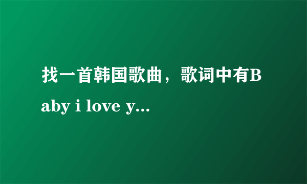 找一首韩国歌曲，歌词中有Baby i love you,baby i love you,是一个男的唱的，谢谢!