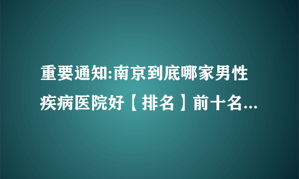 重要通知:南京到底哪家男性疾病医院好【排名】前十名[南京京科医院]