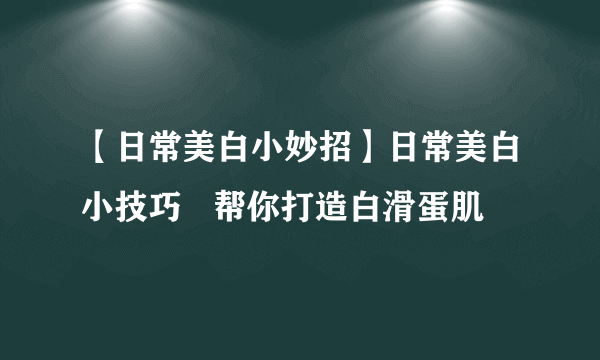 【日常美白小妙招】日常美白小技巧   帮你打造白滑蛋肌