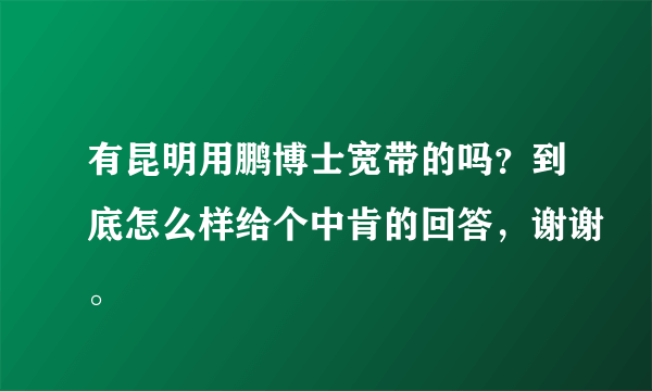 有昆明用鹏博士宽带的吗？到底怎么样给个中肯的回答，谢谢。