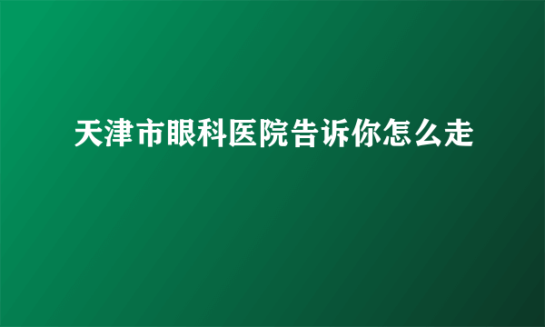 天津市眼科医院告诉你怎么走