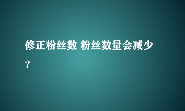 修正粉丝数 粉丝数量会减少？