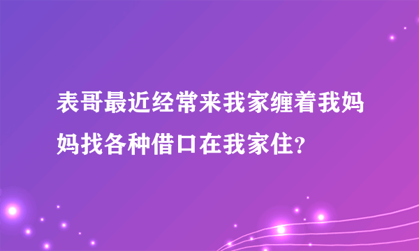 表哥最近经常来我家缠着我妈妈找各种借口在我家住？