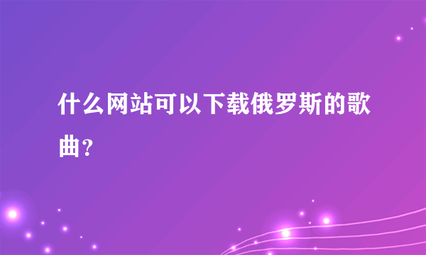 什么网站可以下载俄罗斯的歌曲？