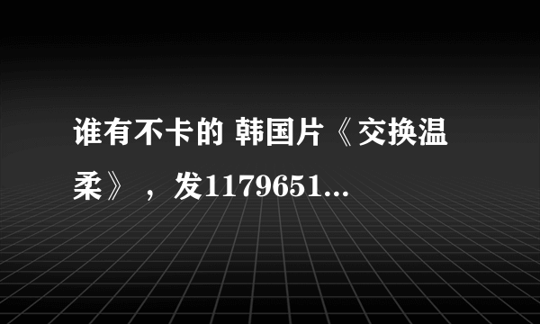 谁有不卡的 韩国片《交换温柔》 ，发1179651246邮箱