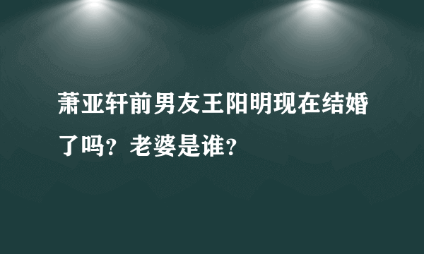 萧亚轩前男友王阳明现在结婚了吗？老婆是谁？