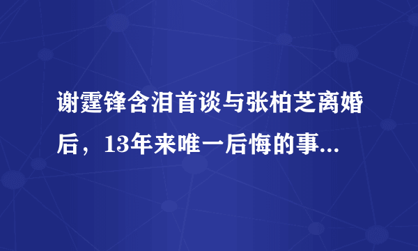 谢霆锋含泪首谈与张柏芝离婚后，13年来唯一后悔的事，为何让人心疼？