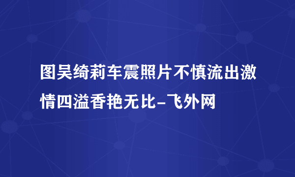 图吴绮莉车震照片不慎流出激情四溢香艳无比-飞外网