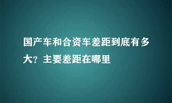 国产车和合资车差距到底有多大？主要差距在哪里