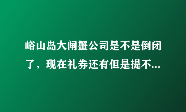 峪山岛大闸蟹公司是不是倒闭了，现在礼券还有但是提不了货，联系不上