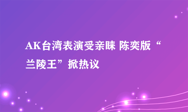 AK台湾表演受亲睐 陈奕版“兰陵王”掀热议