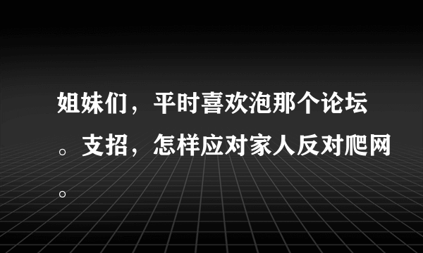 姐妹们，平时喜欢泡那个论坛。支招，怎样应对家人反对爬网。