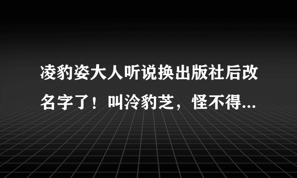 凌豹姿大人听说换出版社后改名字了！叫泠豹芝，怪不得这么久都没有出新书！求真相！