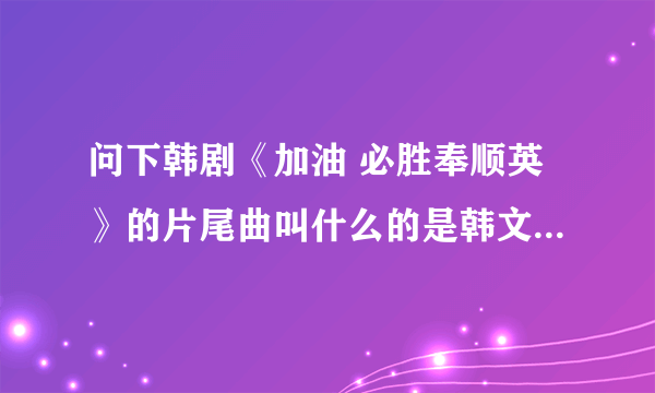 问下韩剧《加油 必胜奉顺英》的片尾曲叫什么的是韩文的 歌词有什么小太阳什么的