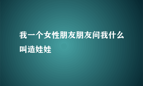 我一个女性朋友朋友问我什么叫造娃娃