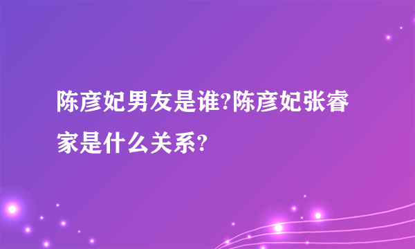 陈彦妃男友是谁?陈彦妃张睿家是什么关系?