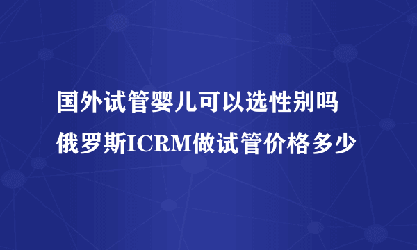 国外试管婴儿可以选性别吗 俄罗斯ICRM做试管价格多少