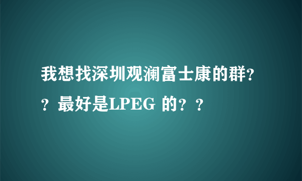 我想找深圳观澜富士康的群？？最好是LPEG 的？？