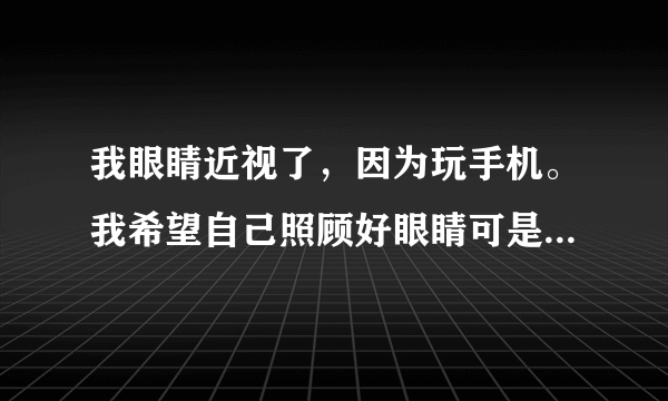 我眼睛近视了，因为玩手机。我希望自己照顾好眼睛可是又会忍...