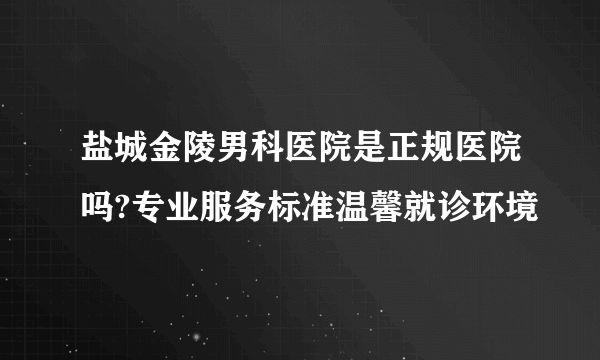 盐城金陵男科医院是正规医院吗?专业服务标准温馨就诊环境