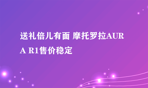 送礼倍儿有面 摩托罗拉AURA R1售价稳定