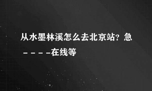 从水墨林溪怎么去北京站？急 - - - -在线等