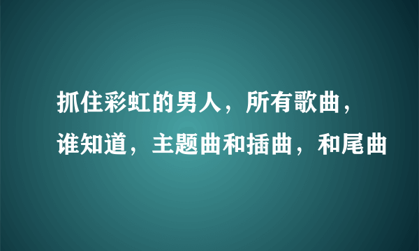 抓住彩虹的男人，所有歌曲，谁知道，主题曲和插曲，和尾曲