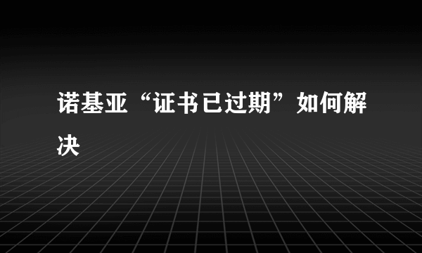 诺基亚“证书已过期”如何解决