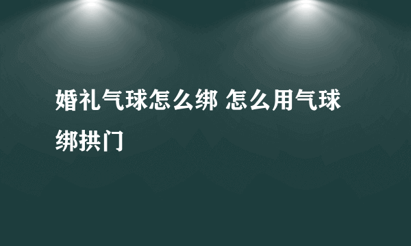 婚礼气球怎么绑 怎么用气球绑拱门